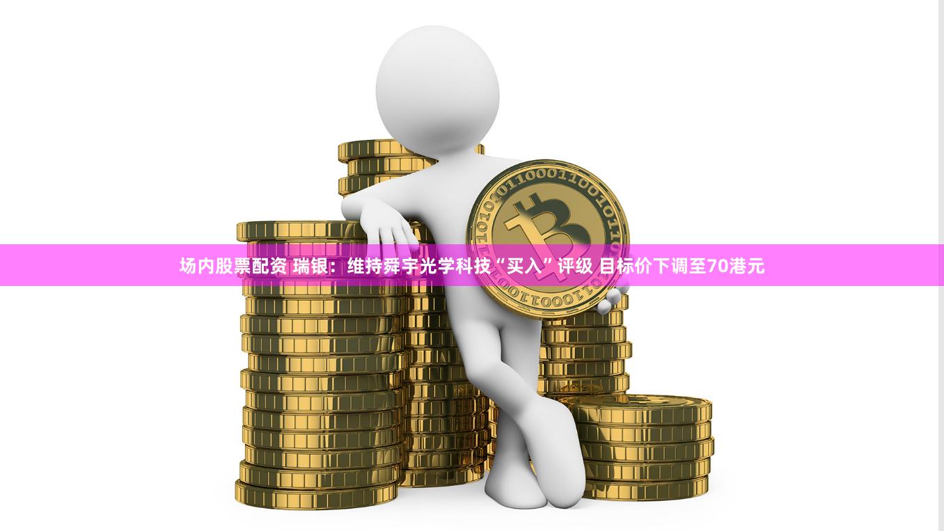场内股票配资 瑞银：维持舜宇光学科技“买入”评级 目标价下调至70港元