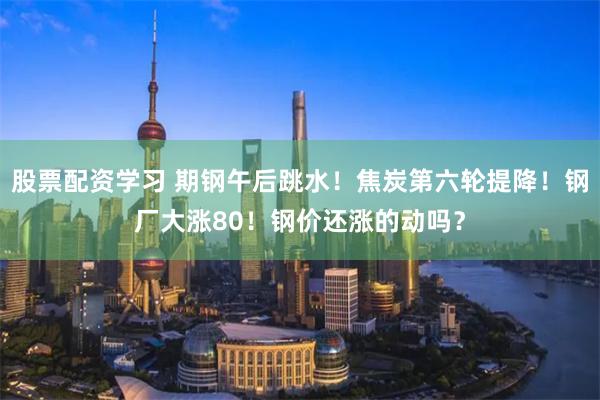 股票配资学习 期钢午后跳水！焦炭第六轮提降！钢厂大涨80！钢价还涨的动吗？