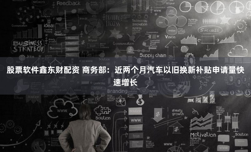 股票软件鑫东财配资 商务部：近两个月汽车以旧换新补贴申请量快速增长