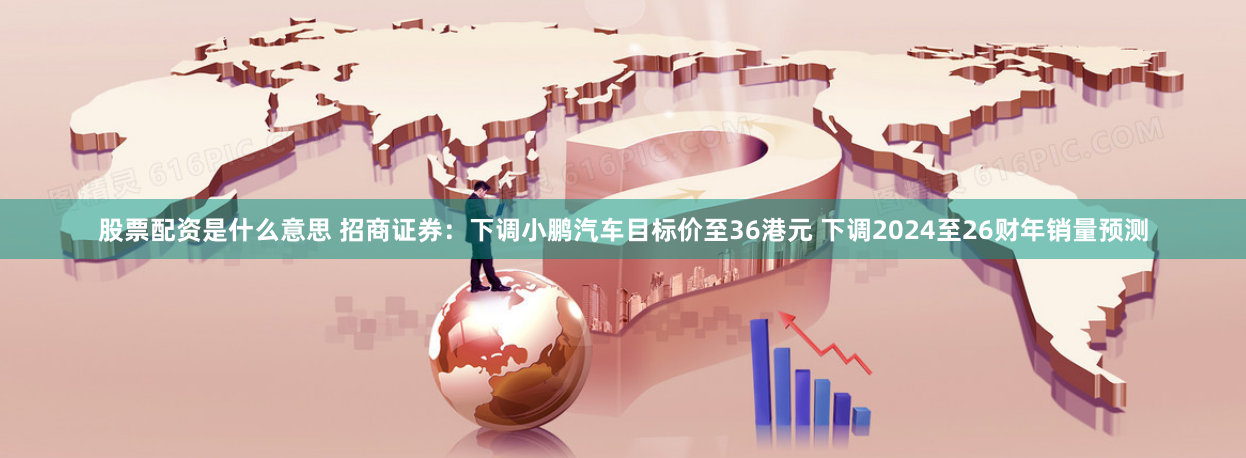 股票配资是什么意思 招商证券：下调小鹏汽车目标价至36港元 下调2024至26财年销量预测