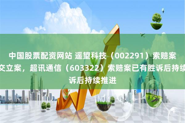 中国股票配资网站 遥望科技（002291）索赔案再提交立案，超讯通信（603322）索赔案已有胜诉后持续推进