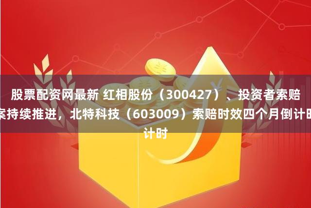 股票配资网最新 红相股份（300427）、投资者索赔案持续推进，北特科技（603009）索赔时效四个月倒计时