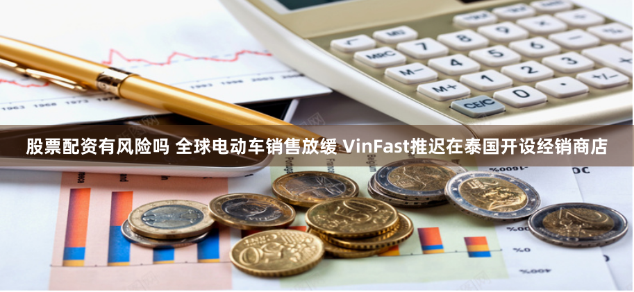 股票配资有风险吗 全球电动车销售放缓 VinFast推迟在泰国开设经销商店