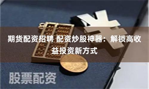 期货配资招聘 配资炒股神器：解锁高收益投资新方式