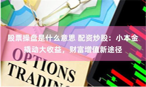 股票操盘是什么意思 配资炒股：小本金撬动大收益，财富增值新途径