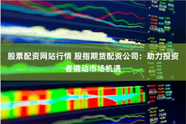 股票配资网站行情 股指期货配资公司：助力投资者撬动市场机遇
