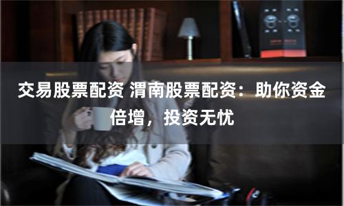 交易股票配资 渭南股票配资：助你资金倍增，投资无忧