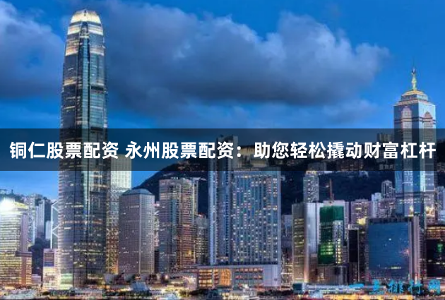 铜仁股票配资 永州股票配资：助您轻松撬动财富杠杆
