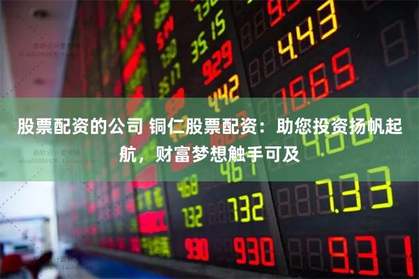 股票配资的公司 铜仁股票配资：助您投资扬帆起航，财富梦想触手可及