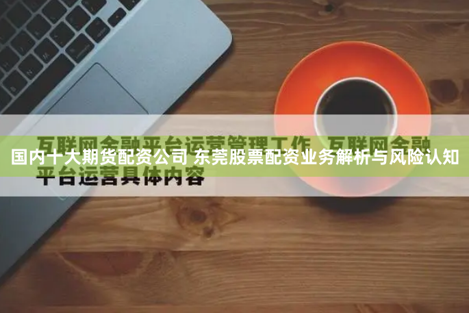 国内十大期货配资公司 东莞股票配资业务解析与风险认知