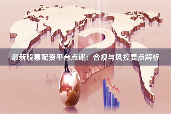 最新股票配资平台点评：合规与风控要点解析