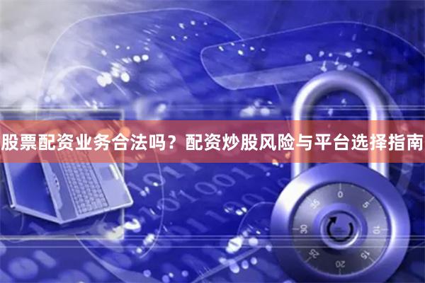 股票配资业务合法吗？配资炒股风险与平台选择指南